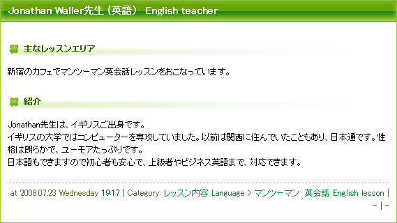 Jonathan Waller先生 (英語）　English teacher.
主なレッスンエリア:
新宿のカフェでマンツーマン英会話レッスンをおこなっています。
紹介:
Jonathan先生は、イギリスご出身です。
イギリスの大学ではコンピューターを専攻していました。以前は関西に住んでいたこともあり、日本通です。性格は朗らかで、ユーモアたっぷりです。
日本語もできますので初心者も安心で、上級者やビジネス英語まで、対応できます。